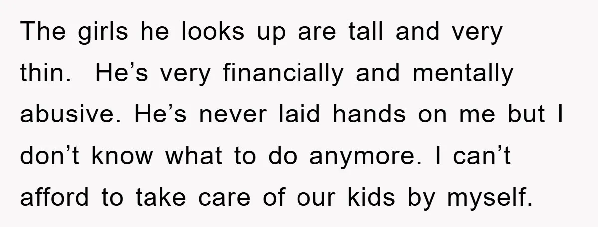 The girls he looks up are tall and very thin. He’s very financially and mentally abusive. He’s never laid hands on me but I don’t know what to do anymore....