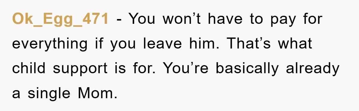 Ok_Egg_471 − You won’t have to pay for everything if you leave him. That’s what child support is for. You’re basically already a single Mom.