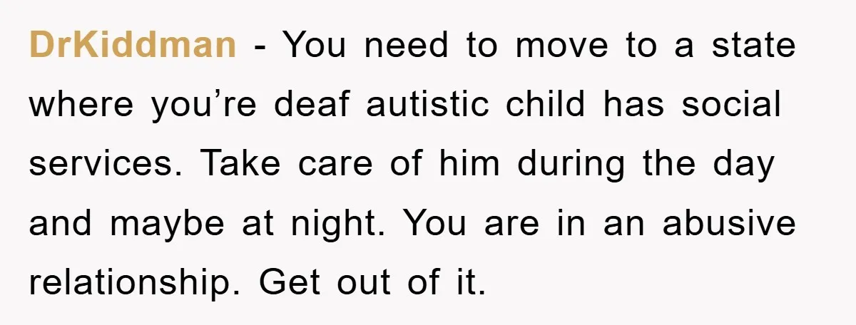 DrKiddman − You need to move to a state where you’re deaf autistic child has social services. Take care of him during the day and maybe at night. You are...