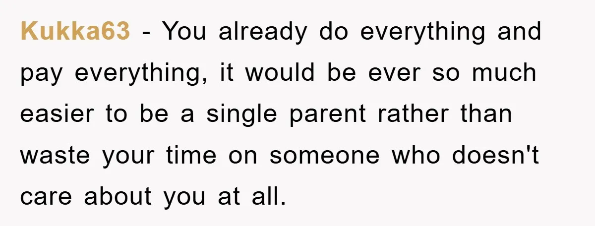 Kukka63 − You already do everything and pay everything, it would be ever so much easier to be a single parent rather than waste your time on someone who doesn't...