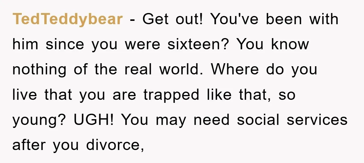 TedTeddybear − Get out! You've been with him since you were sixteen? You know nothing of the real world. Where do you live that you are trapped like that, so...