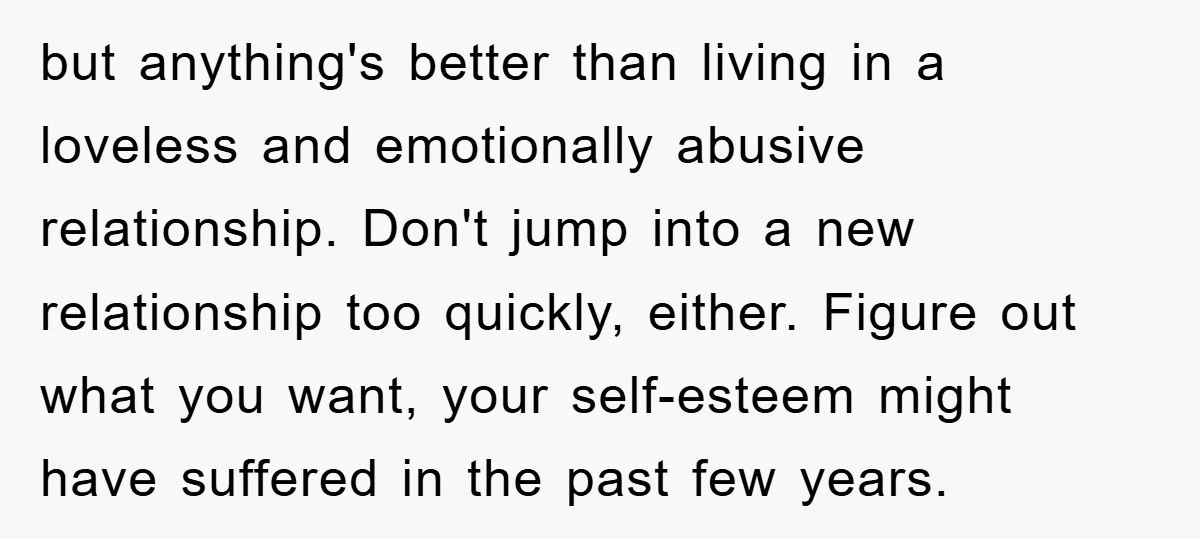 but anything's better than living in a loveless and emotionally abusive relationship. Don't jump into a new relationship too quickly, either. Figure out what you want, your self-esteem might have...