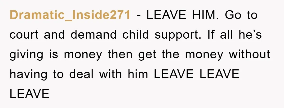 Dramatic_Inside271 − LEAVE HIM. Go to court and demand child support. If all he’s giving is money then get the money without having to deal with him LEAVE LEAVE LEAVE