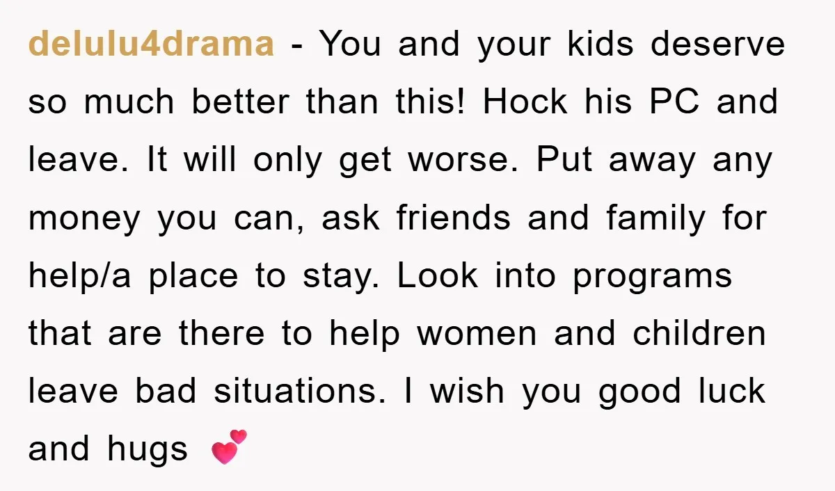delulu4drama − You and your kids deserve so much better than this! Hock his PC and leave. It will only get worse. Put away any money you can, ask friends...