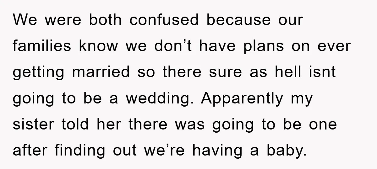 We were both confused because our families know we don’t have plans on ever getting married so there sure as hell isnt going to be a wedding. Apparently my sister...