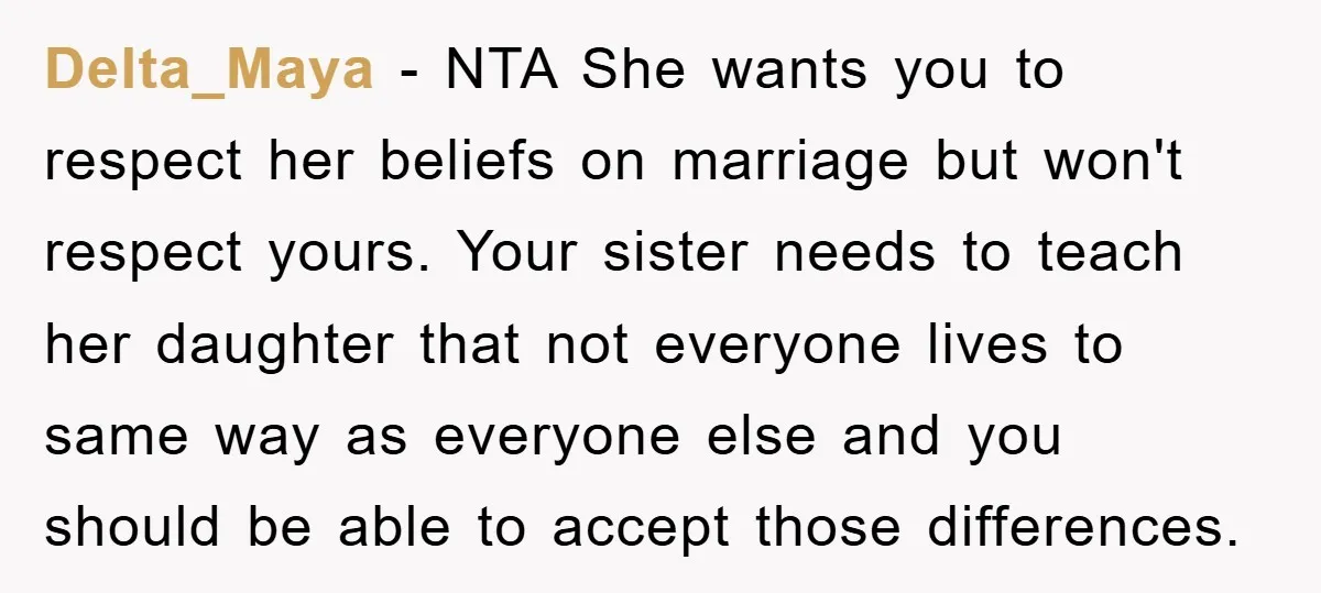 Delta_Maya − NTA She wants you to respect her beliefs on marriage but won't respect yours. Your sister needs to teach her daughter that not everyone lives to same way...
