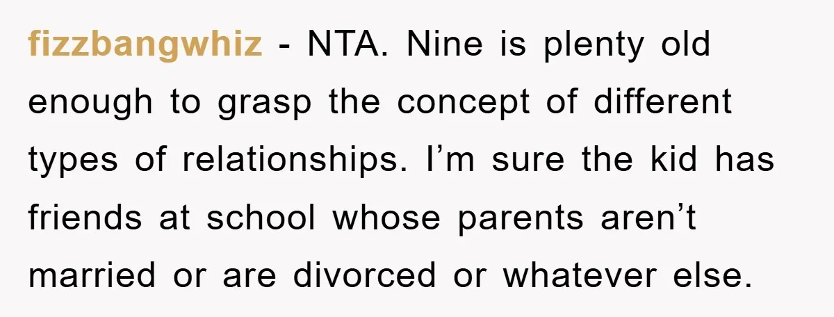 fizzbangwhiz − NTA. Nine is plenty old enough to grasp the concept of different types of relationships. I’m sure the kid has friends at school whose parents aren’t married or...