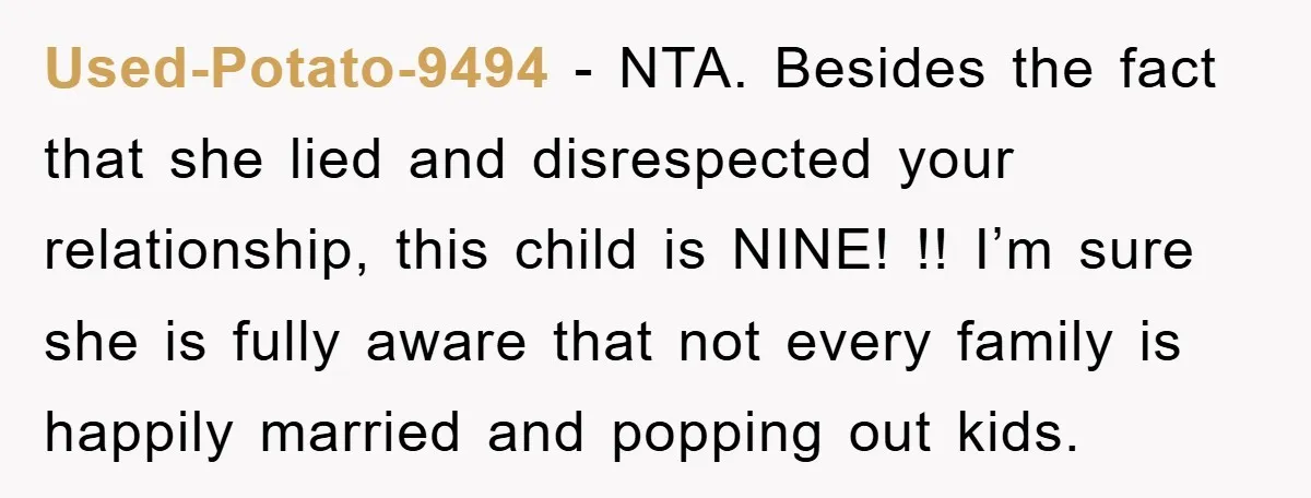 Used-Potato-9494 − NTA. Besides the fact that she lied and disrespected your relationship, this child is NINE! !! I’m sure she is fully aware that not every family is happily...