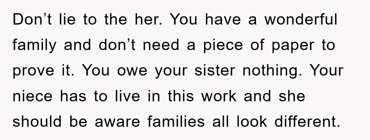 Don’t lie to the her. You have a wonderful family and don’t need a piece of paper to prove it. You owe your sister nothing. Your niece has to live...