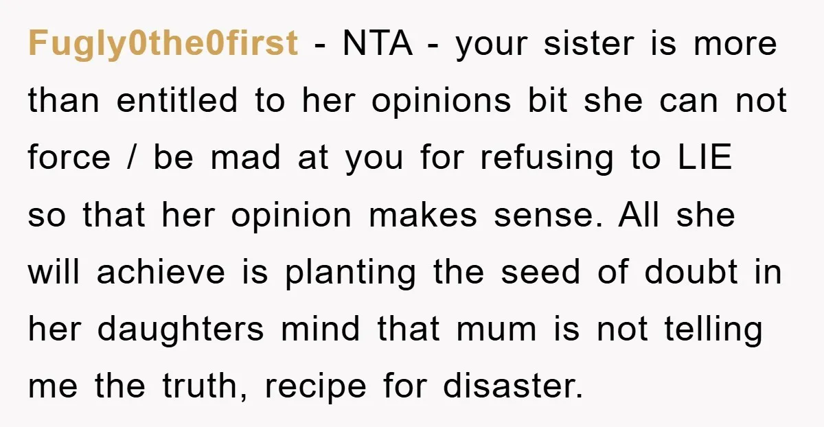 Fugly0the0first − NTA - your sister is more than entitled to her opinions bit she can not force / be mad at you for refusing to LIE so that her...