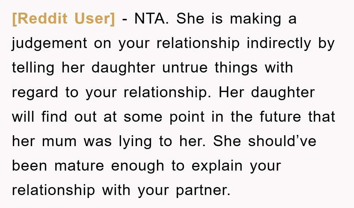 [Reddit User] − NTA. She is making a judgement on your relationship indirectly by telling her daughter untrue things with regard to your relationship. Her daughter will find out at...