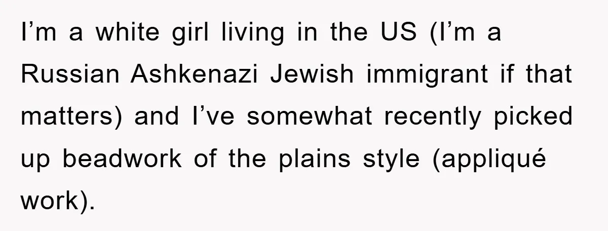 I’m a white girl living in the US (I’m a Russian Ashkenazi Jewish immigrant if that matters) and I’ve somewhat recently picked up beadwork of the plains style (appliqué work).
