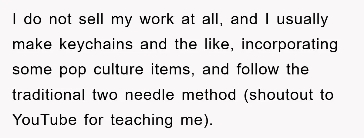 I do not sell my work at all, and I usually make keychains and the like, incorporating some pop culture items, and follow the traditional two needle method (shoutout to...