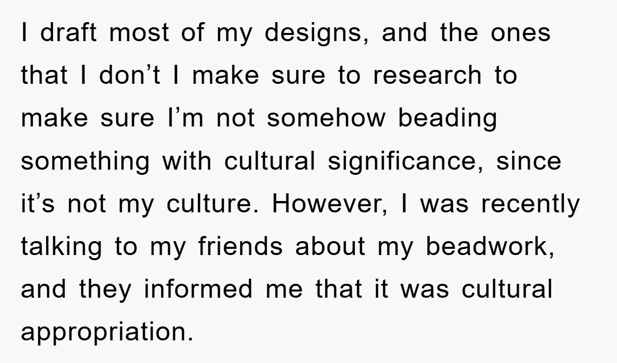 I draft most of my designs, and the ones that I don’t I make sure to research to make sure I’m not somehow beading something with cultural significance, since it’s...