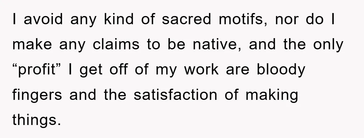I avoid any kind of sacred motifs, nor do I make any claims to be native, and the only “profit” I get off of my work are bloody fingers and...