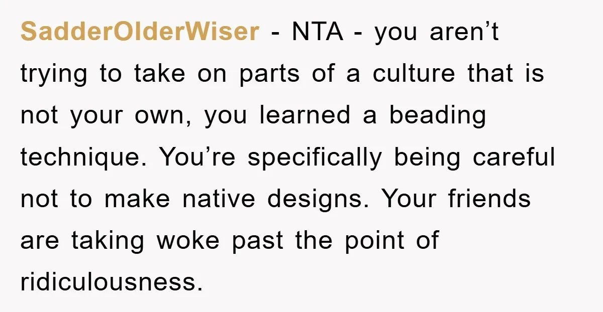 SadderOlderWiser − NTA - you aren’t trying to take on parts of a culture that is not your own, you learned a beading technique. You’re specifically being careful not to...