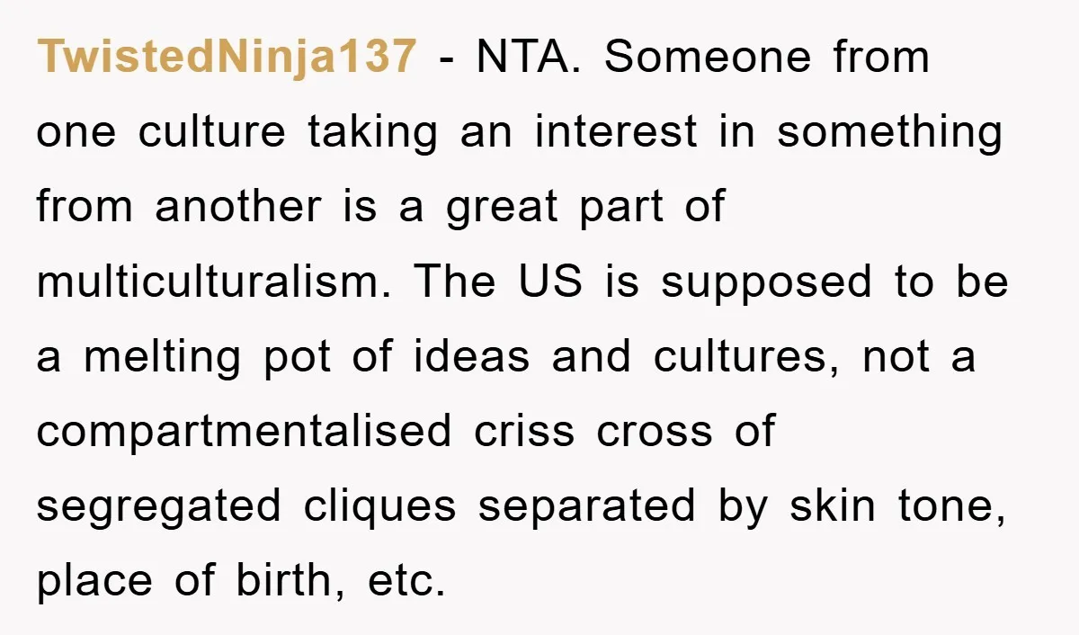 TwistedNinja137 − NTA. Someone from one culture taking an interest in something from another is a great part of multiculturalism. The US is supposed to be a melting pot of...