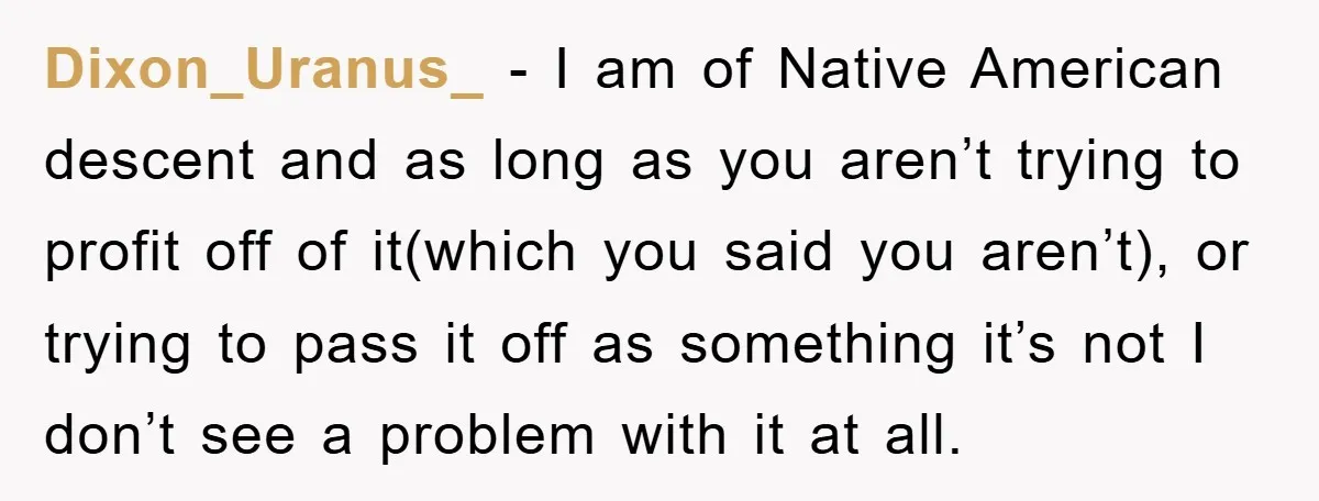 Dixon_Uranus_ − I am of Native American descent and as long as you aren’t trying to profit off of it(which you said you aren’t), or trying to pass it off...