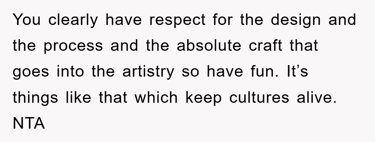 You clearly have respect for the design and the process and the absolute craft that goes into the artistry so have fun. It’s things like that which keep cultures alive....