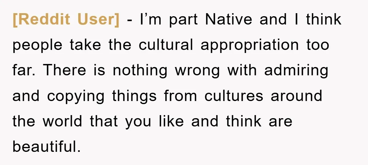 [Reddit User] − I’m part Native and I think people take the cultural appropriation too far. There is nothing wrong with admiring and copying things from cultures around the world...