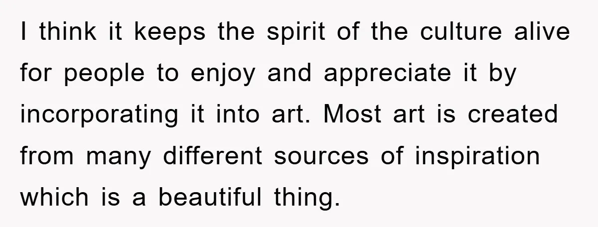 I think it keeps the spirit of the culture alive for people to enjoy and appreciate it by incorporating it into art. Most art is created from many different sources...