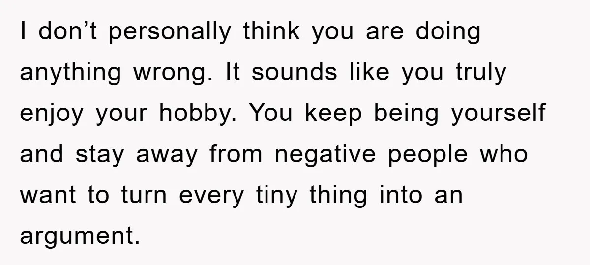 I don’t personally think you are doing anything wrong. It sounds like you truly enjoy your hobby. You keep being yourself and stay away from negative people who want to...