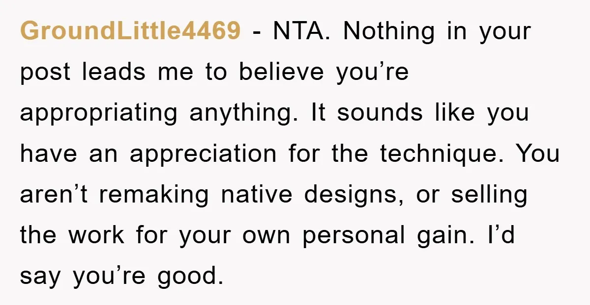 GroundLittle4469 − NTA. Nothing in your post leads me to believe you’re appropriating anything. It sounds like you have an appreciation for the technique. You aren’t remaking native designs, or...