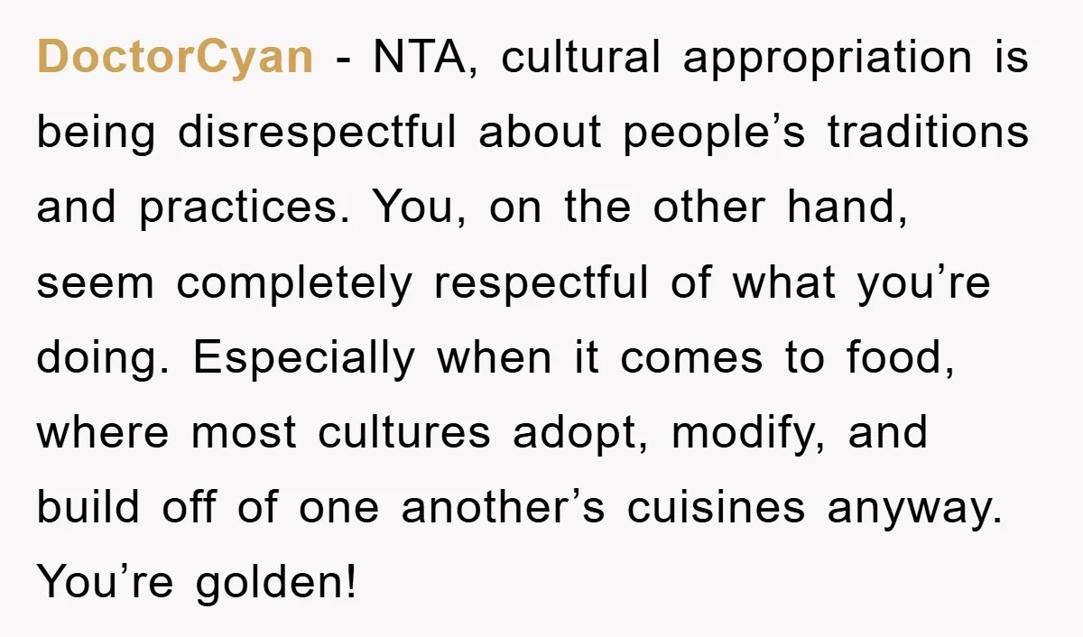 DoctorCyan − NTA, cultural appropriation is being disrespectful about people’s traditions and practices. You, on the other hand, seem completely respectful of what you’re doing. Especially when it comes to...