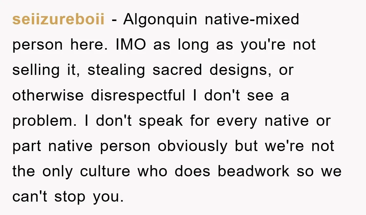 seiizureboii − Algonquin native-mixed person here. IMO as long as you're not selling it, stealing sacred designs, or otherwise disrespectful I don't see a problem. I don't speak for every...