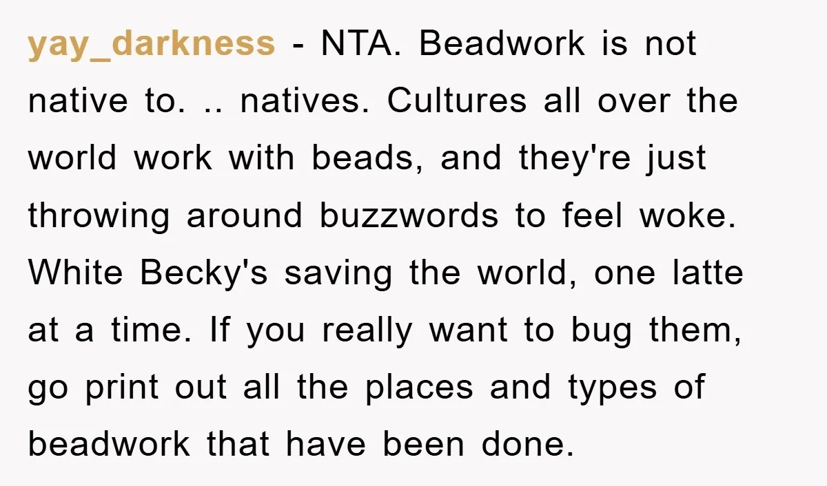 yay_darkness − NTA. Beadwork is not native to. .. natives. Cultures all over the world work with beads, and they're just throwing around buzzwords to feel woke. White Becky's saving...