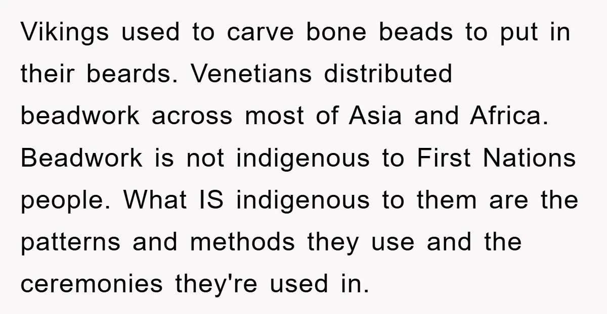 Vikings used to carve bone beads to put in their beards. Venetians distributed beadwork across most of Asia and Africa. Beadwork is not indigenous to First Nations people. What IS...