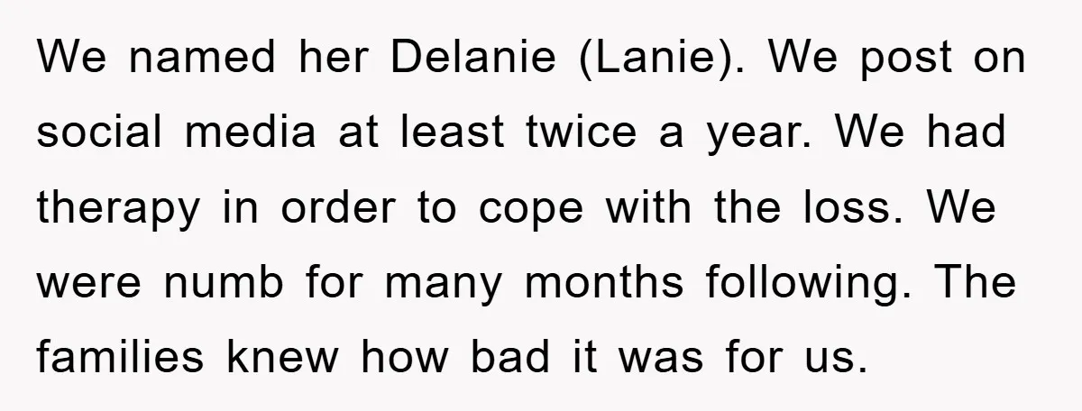 We named her Delanie (Lanie). We post on social media at least twice a year. We had therapy in order to cope with the loss. We were numb for many...