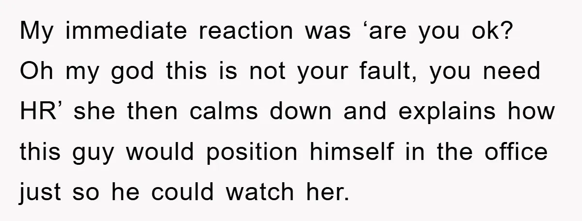 My immediate reaction was ‘are you ok? Oh my god this is not your fault, you need HR’ she then calms down and explains how this guy would position himself...
