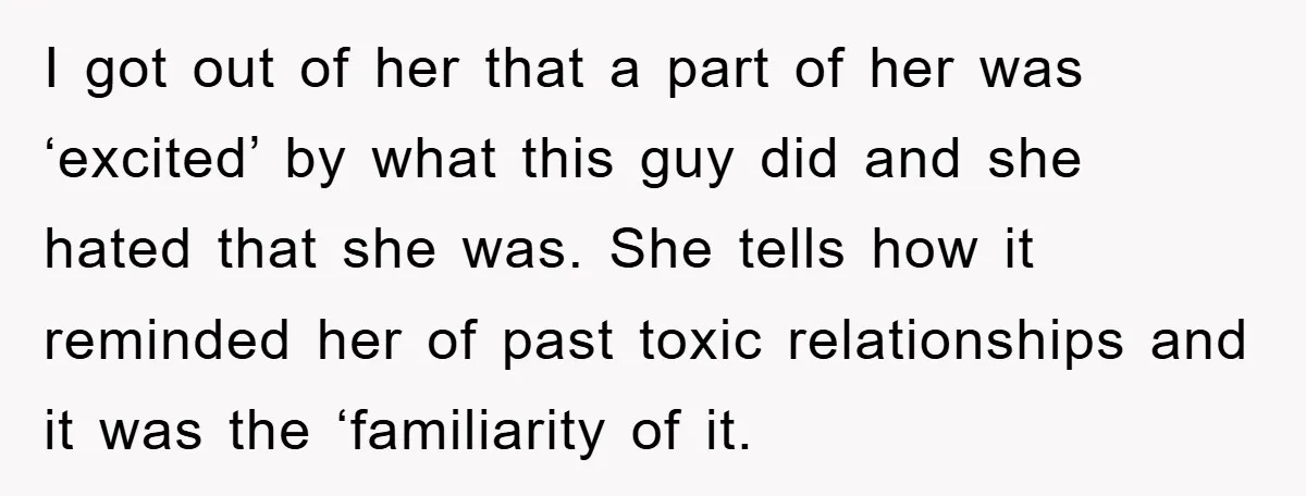 I got out of her that a part of her was ‘excited’ by what this guy did and she hated that she was. She tells how it reminded her of...