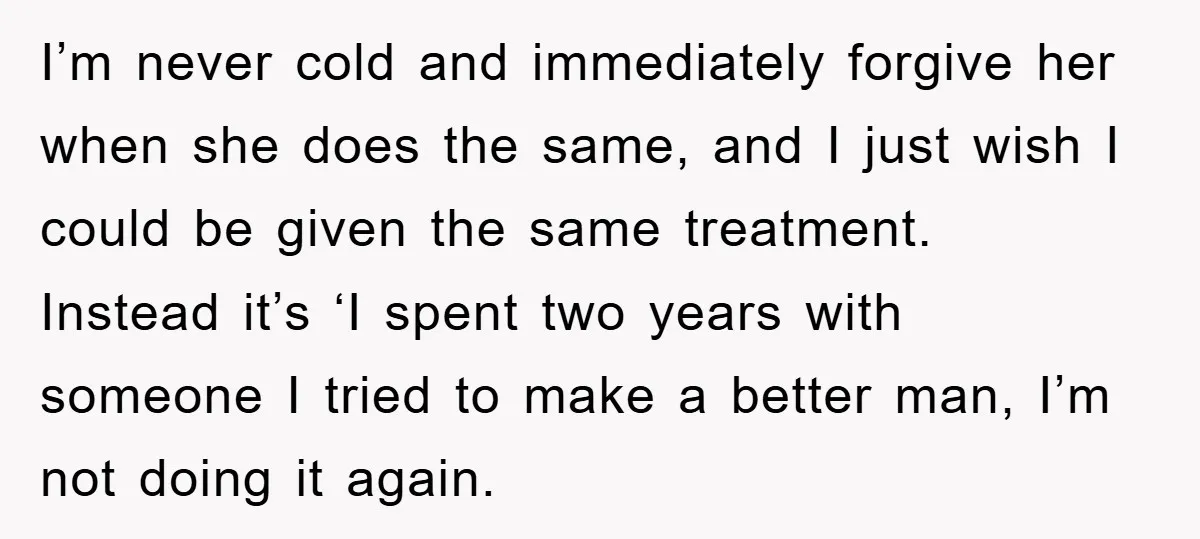 I’m never cold and immediately forgive her when she does the same, and I just wish I could be given the same treatment. Instead it’s ‘I spent two years with...