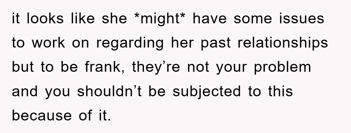 it looks like she *might* have some issues to work on regarding her past relationships but to be frank, they’re not your problem and you shouldn’t be subjected to this...