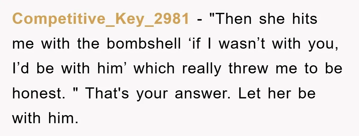 Competitive_Key_2981 − "Then she hits me with the bombshell ‘if I wasn’t with you, I’d be with him’ which really threw me to be honest. " That's your answer. Let...