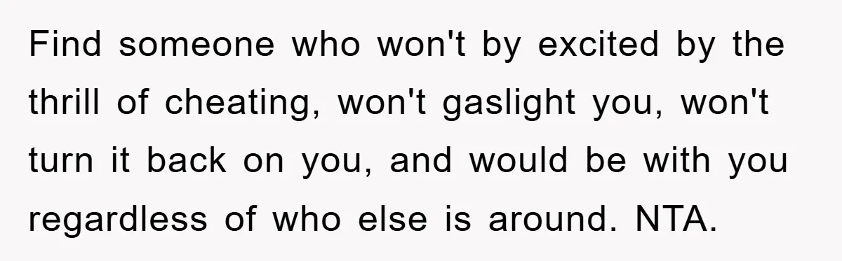 Find someone who won't by excited by the thrill of cheating, won't gaslight you, won't turn it back on you, and would be with you regardless of who else is...