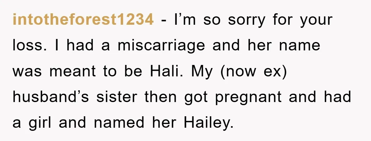 intotheforest1234 − I’m so sorry for your loss. I had a miscarriage and her name was meant to be Hali. My (now ex) husband’s sister then got pregnant and had...