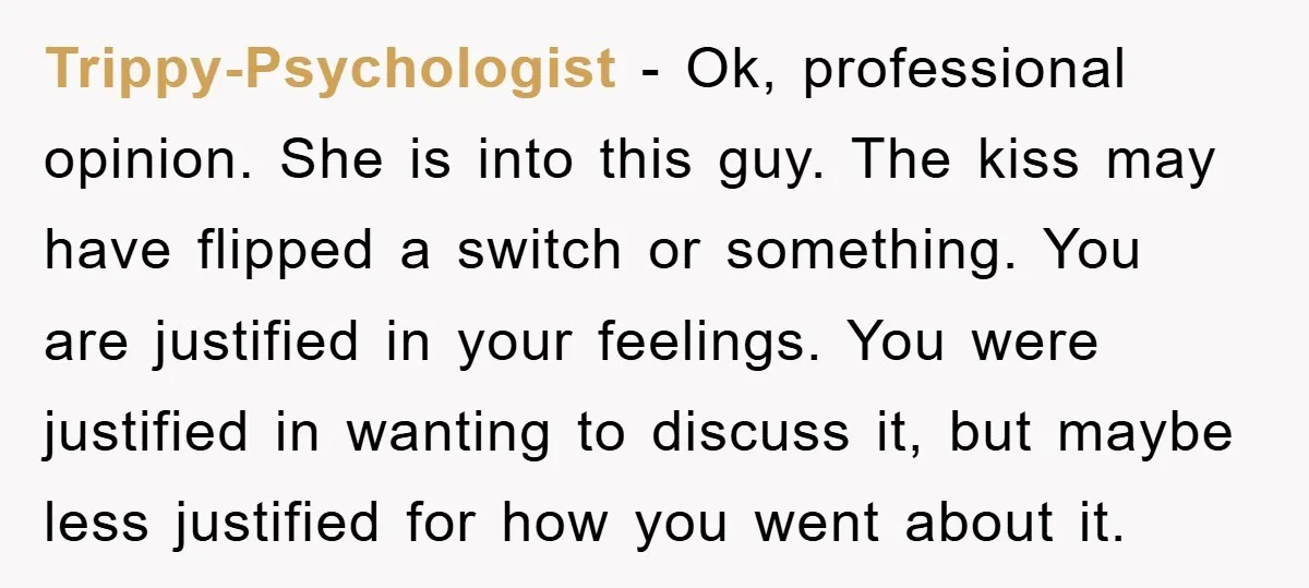 Trippy-Psychologist − Ok, professional opinion. She is into this guy. The kiss may have flipped a switch or something. You are justified in your feelings. You were justified in wanting...