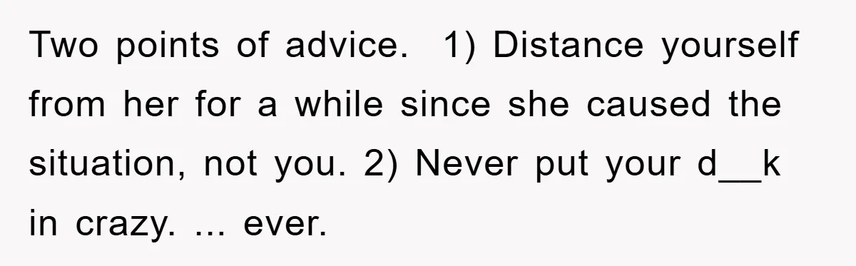Two points of advice.  1) Distance yourself from her for a while since she caused the situation, not you. 2) Never put your d__k in crazy. ... ever.