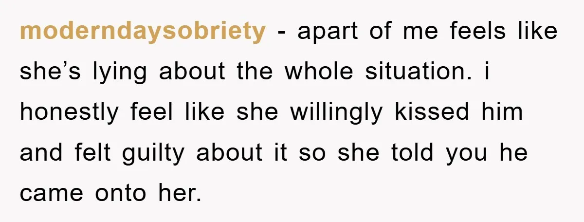moderndaysobriety − apart of me feels like she’s lying about the whole situation. i honestly feel like she willingly kissed him and felt guilty about it so she told you...