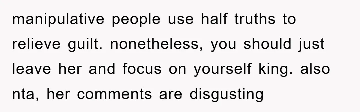 manipulative people use half truths to relieve guilt. nonetheless, you should just leave her and focus on yourself king. also nta, her comments are disgusting