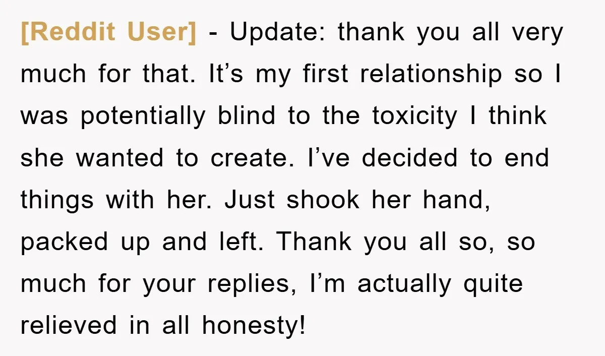 [Reddit User] − Update: thank you all very much for that. It’s my first relationship so I was potentially blind to the toxicity I think she wanted to create. I’ve...