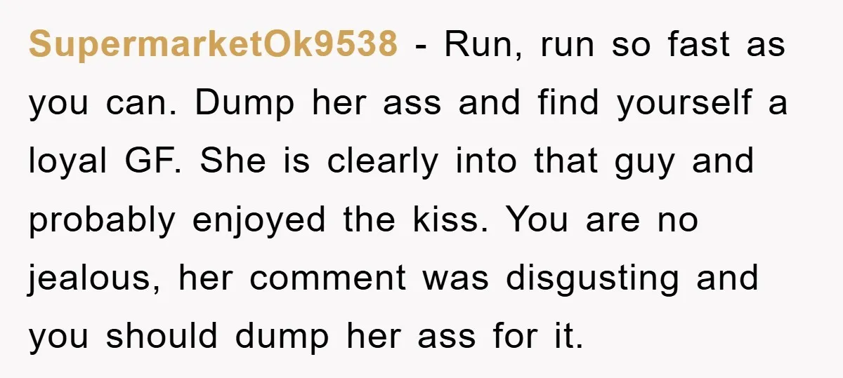 SupermarketOk9538 − Run, run so fast as you can. Dump her ass and find yourself a loyal GF. She is clearly into that guy and probably enjoyed the kiss. You...
