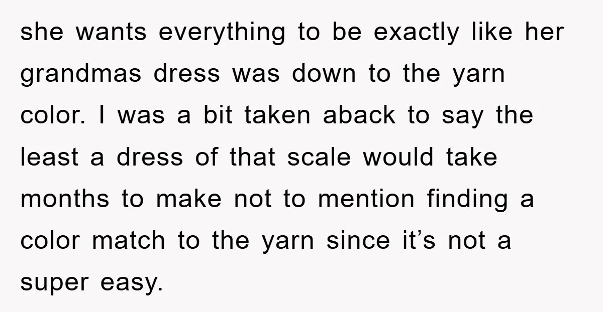she wants everything to be exactly like her grandmas dress was down to the yarn color. I was a bit taken aback to say the least a dress of that...
