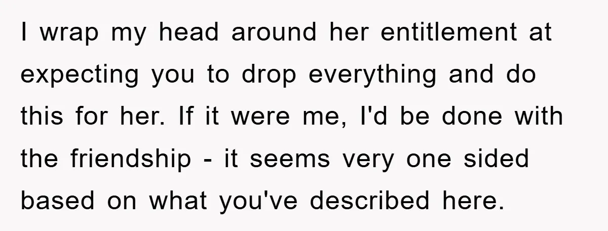 I wrap my head around her entitlement at expecting you to drop everything and do this for her. If it were me, I'd be done with the friendship - it...