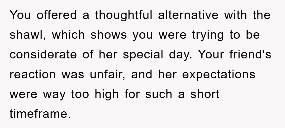 You offered a thoughtful alternative with the shawl, which shows you were trying to be considerate of her special day. Your friend's reaction was unfair, and her expectations were way...