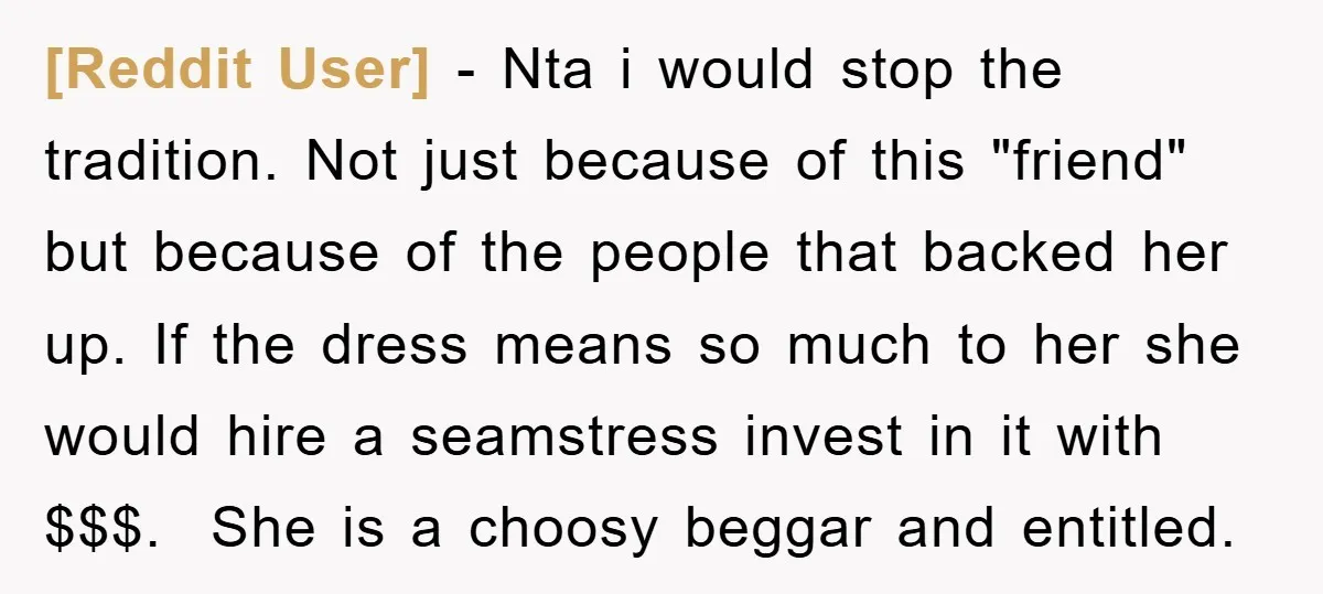 [Reddit User] − Nta i would stop the tradition. Not just because of this "friend" but because of the people that backed her up. If the dress means so much...