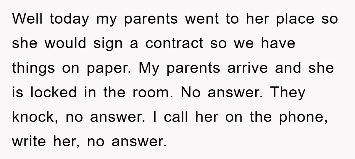 Well today my parents went to her place so she would sign a contract so we have things on paper. My parents arrive and she is locked in the room....